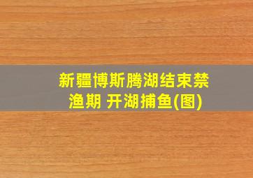 新疆博斯腾湖结束禁渔期 开湖捕鱼(图)